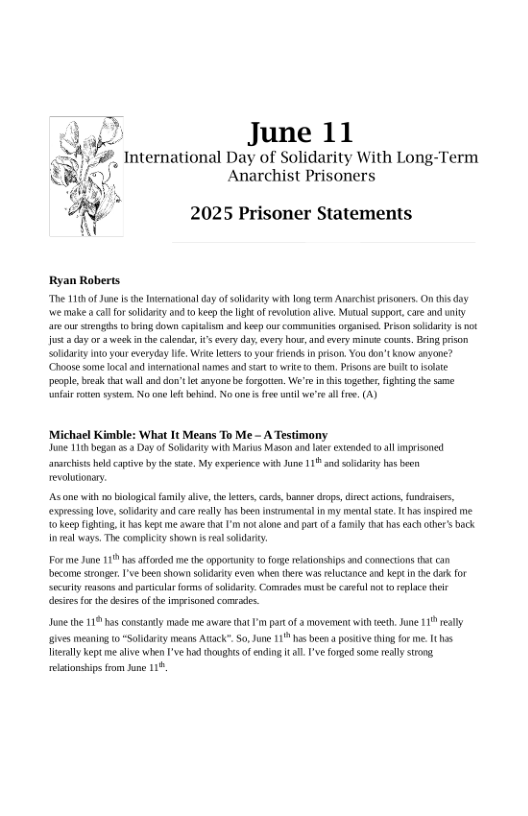 June 11  International Day of Solidarity With Long-Term Anarchist Prisoners  2025 Prisoner Statements  Ryan Robers “The 101 0f Jume I the nvernatona day of sty i g term Arschispisces,On i doy we make  calfor solidry and 0 keep the g ofrevluton alve, Mutual suppor, care and unity are ou sengh 0 bring down captlsm axdkeep o communiies oganised. Prson soldalty i ot jus  day or 3 eek i he caledar i’ every day, very hows, and every e covats. Bin prson Soldarky o your everyday fe Wik eters 0 your ends n prson. You don’tknow anyone? Choose some foaland erationalnames and sar 0wl 1 them,. Prisons s b 0 solte people, ek that wall an don’t e nyonebe fosgotn. We’r in tis wgeter fghing th same e roten sy, No one bk behi. No one’s fre il we’re all e, (A)  Michael Kimble: What It Means To Me - A Testimony June 11 began s Dayof Sobdarky with Marios Mason and lter extended 10 all imprsaned anarhiss held capive by th ste, My experience withJune 111 and soldariy has been eolonary.  s o it o bioogielfamily alive, the s cards, bannerdrop, diect actons, fundaisers, expresing lov,soldarity and care realy s been Insumenalin my menal s, hs nspired me 10 keepfighting, it s kept me awaretht ’m ot aloo and part o famly thathas cach other’s back neal ways. The complicy shown i relsolidary  Forme June 11 hasaffcrdd me the opporuity t forge relationships and comections at can become sronge, ’ been shown soldrt even when there was reluciance and kept nte dk for secity easonsand paricula forms of sl Comrades st bo careul ot o rplace theie desite o the desie of he impeisone conrades.  e the 19 s constandy mode meavar ht ’ o of a movementwih et June 119 resly ivesmening o Soldary means Atack So,une 11 has beenaposiive g o e, 1 s Tl keptme lve when T+ hod hwghs f ein . e Forged s realy g eltionsbip rom hune 1% 
